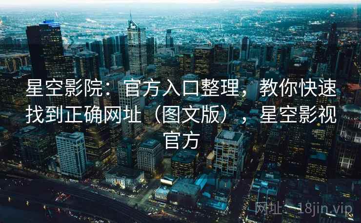星空影院：官方入口整理，教你快速找到正确网址（图文版），星空影视官方