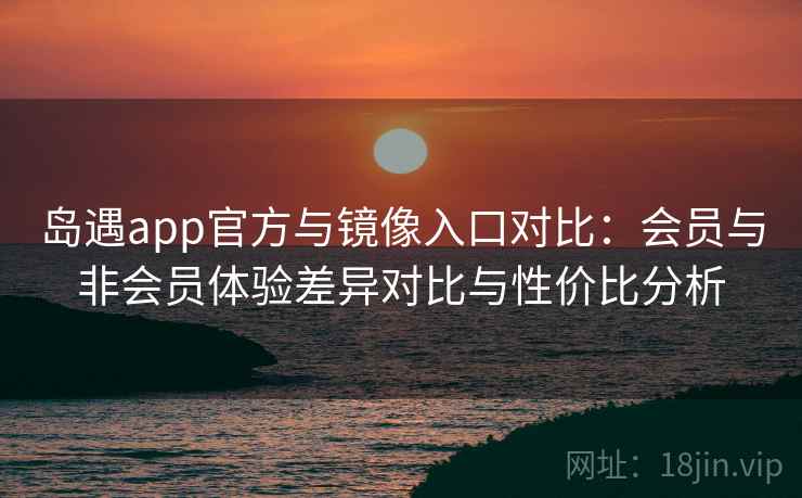 岛遇app官方与镜像入口对比：会员与非会员体验差异对比与性价比分析