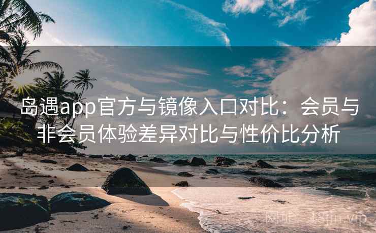 岛遇app官方与镜像入口对比：会员与非会员体验差异对比与性价比分析